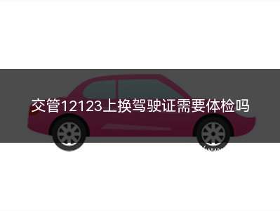 交管12123上换驾驶证需要体检吗(交管12123换证办理流程)