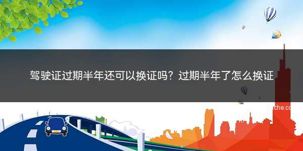 驾驶证过期半年了还可以换证吗(b2驾驶证换证可以在12123上换证吗)