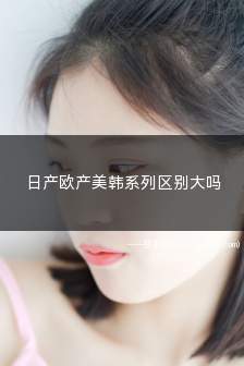 日产欧产美韩系列区别大吗(日产欧产美韩系列区别大吗知乎)