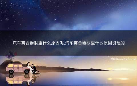 汽车离合器很重是什么原因(汽车离合器重是什么原因造成的)