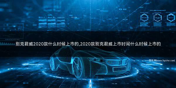 别克君威2020款什么时候上市(别克君威2022款几月上市)